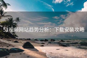 51视频网站趋势分析：下载安装攻略
