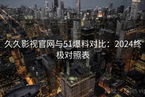 久久影视官网与51爆料对比：2024终极对照表