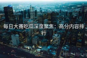 每日大赛吃瓜深度聚焦：高分内容排行