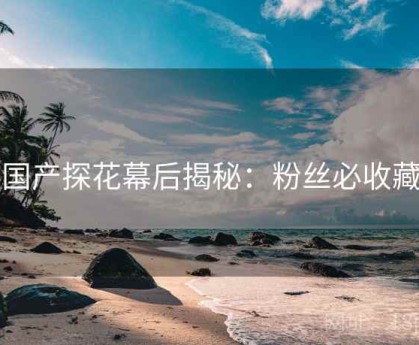 国产探花幕后揭秘：粉丝必收藏