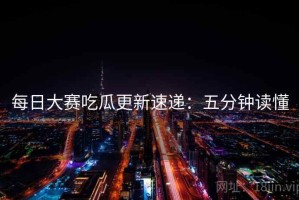每日大赛吃瓜更新速递：五分钟读懂