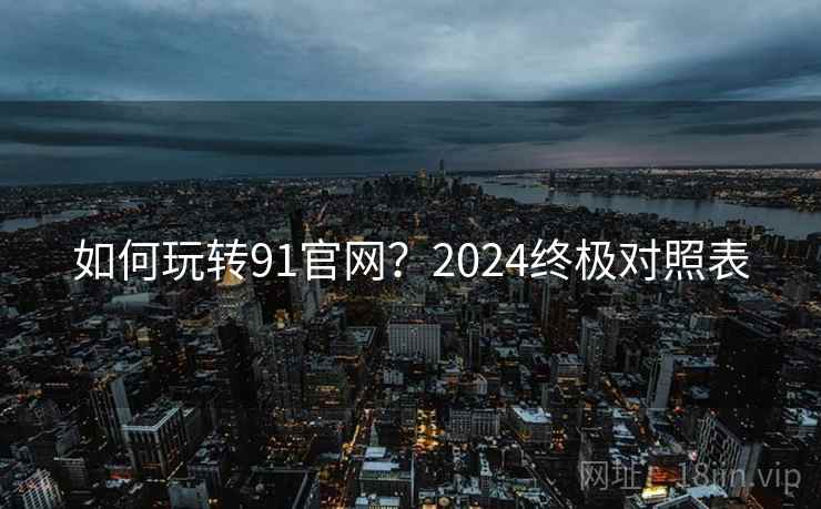 如何玩转91官网?2024终极对照表 如何玩转91官网?2024终极对照表