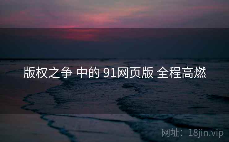版权之争 中的 91网页版 全程高燃 版权之争 中的 91网页版 全程高燃