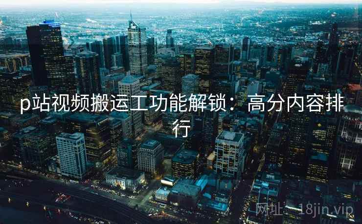 p站视频搬运工功能解锁:高分内容排行 p站视频搬运工功能解锁:高分内容排行