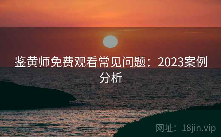 鉴黄师免费观看常见问题:2023案例分析 鉴黄师免费观看常见问题:2023案例分析