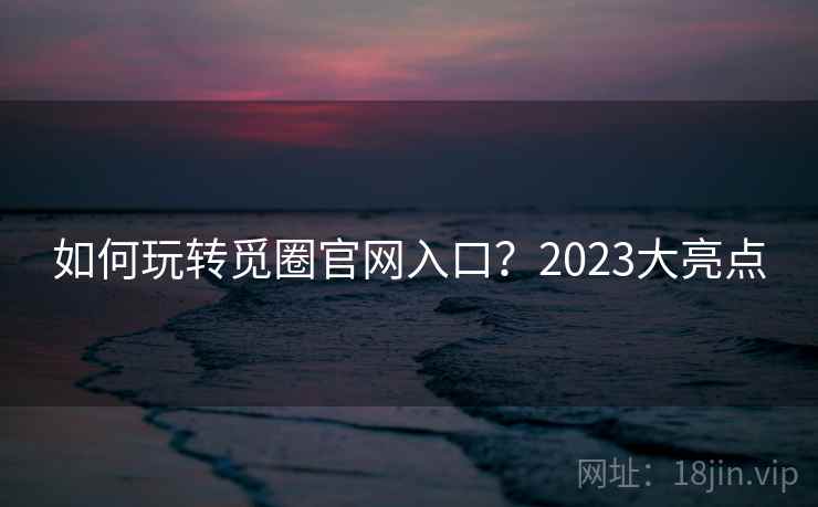 如何玩转觅圈官网入口?2023大亮点 如何玩转觅圈官网入口?2023大亮点