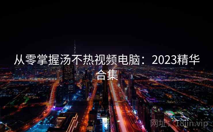从零掌握汤不热视频电脑：2023精华合集