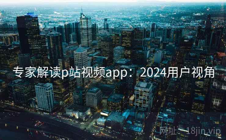 专家解读p站视频app:2024用户视角 专家解读p站视频app:2024用户视角