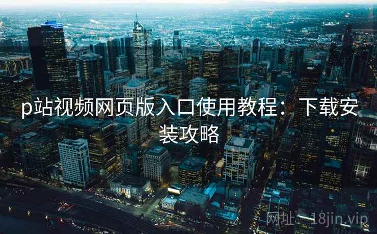 p站视频网页版入口使用教程:下载安装攻略 p站视频网页版入口使用教程:下载安装攻略