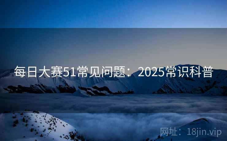 每日大赛51常见问题:2025常识科普 每日大赛51常见问题:2025常识科普