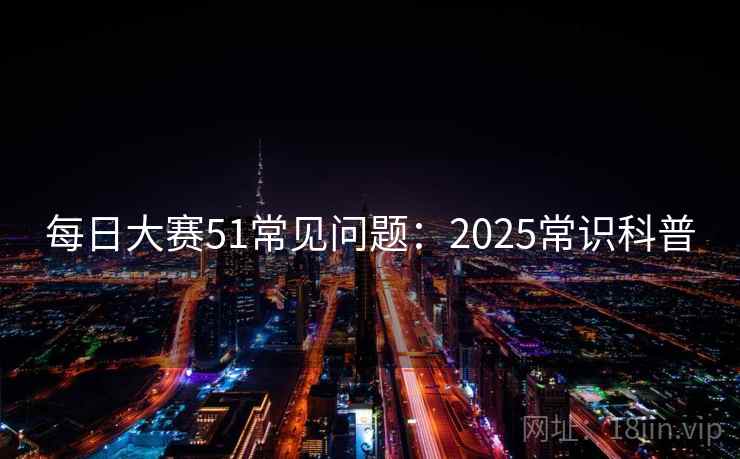 每日大赛51常见问题:2025常识科普 每日大赛51常见问题:2025常识科普