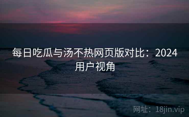 每日吃瓜与汤不热网页版对比：2024用户视角