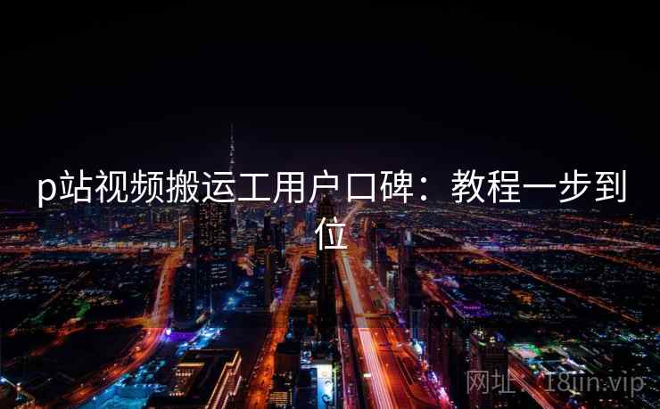 p站视频搬运工用户口碑：教程一步到位